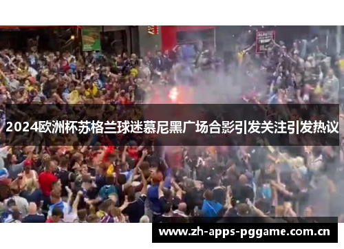 2024欧洲杯苏格兰球迷慕尼黑广场合影引发关注引发热议